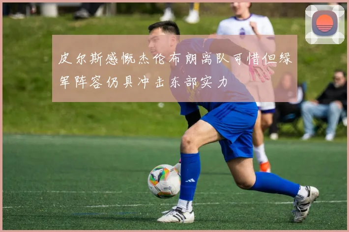 皮尔斯感慨杰伦布朗离队可惜但绿军阵容仍具冲击东部实力