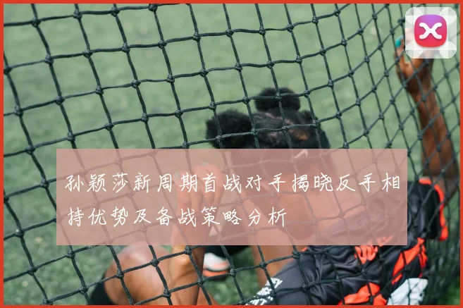 孙颖莎新周期首战对手揭晓反手相持优势及备战策略分析