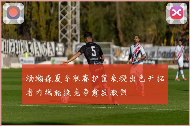 杨瀚森夏季联赛护筐表现出色开拓者内线轮换竞争愈发激烈