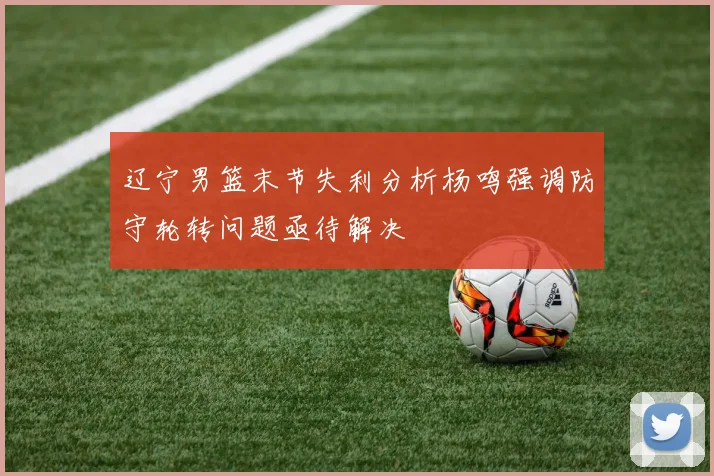 辽宁男篮末节失利分析杨鸣强调防守轮转问题亟待解决
