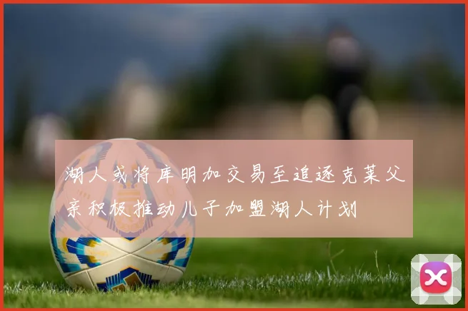 湖人或将库明加交易至追逐克莱父亲积极推动儿子加盟湖人计划