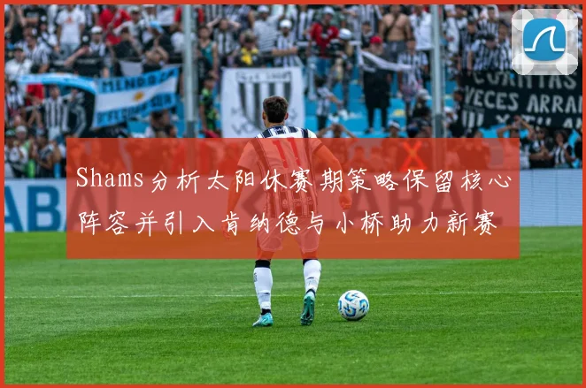 Shams分析太阳休赛期策略保留核心阵容并引入肯纳德与小桥助力新赛季