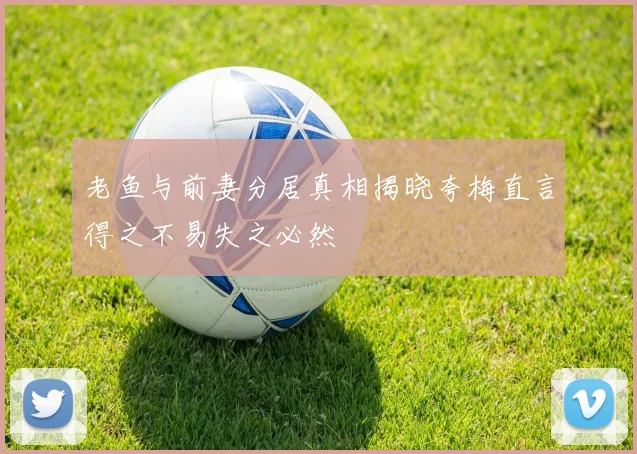 老鱼与前妻分居真相揭晓夸梅直言得之不易失之必然