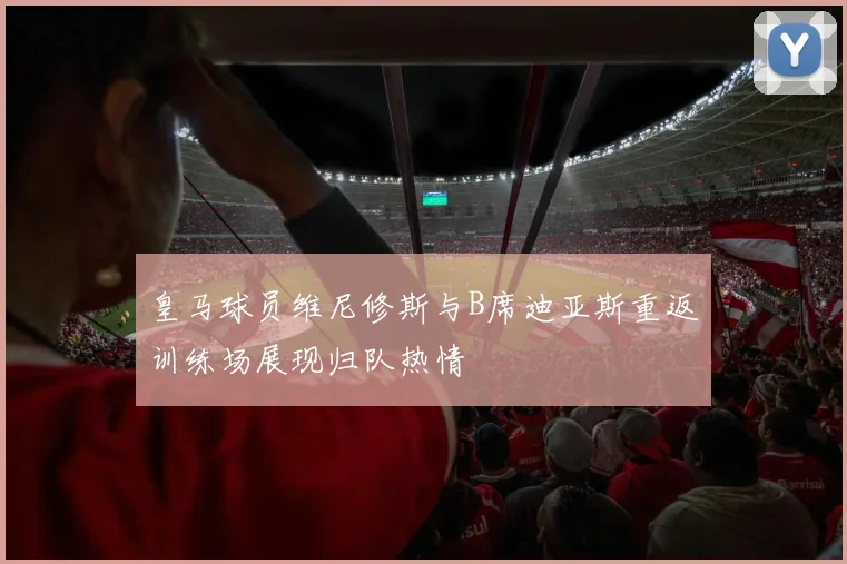 皇马球员维尼修斯与B席迪亚斯重返训练场展现归队热情