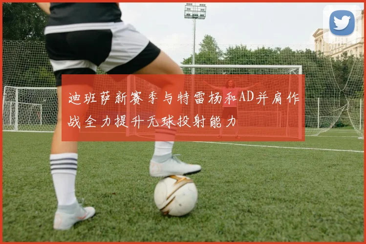 迪班萨新赛季与特雷杨和AD并肩作战全力提升无球投射能力