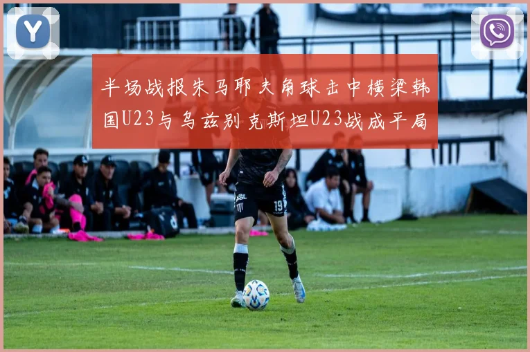 半场战报朱马耶夫角球击中横梁韩国U23与乌兹别克斯坦U23战成平局