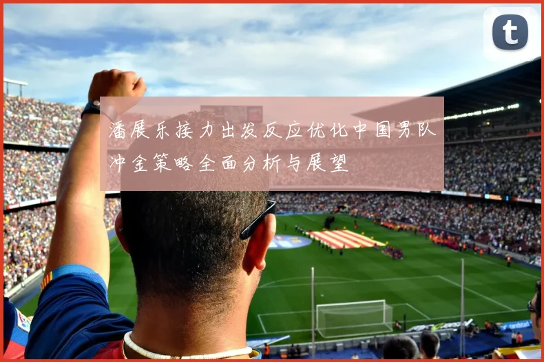 潘展乐接力出发反应优化中国男队冲金策略全面分析与展望