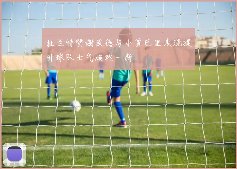 杜兰特赞谢泼德与小贾巴里表现提升球队士气焕然一新
