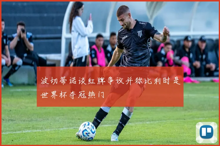 波切蒂诺谈红牌争议并称比利时是世界杯夺冠热门