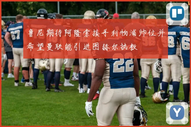 鲁尼期待阿隆索接手利物浦帅位并希望曼联能引进图赫尔执教