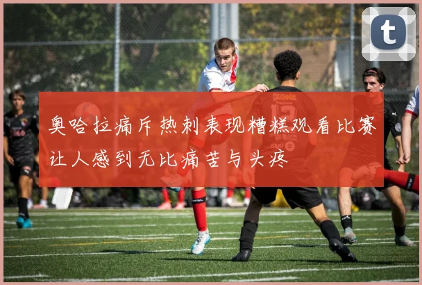 奥哈拉痛斥热刺表现糟糕观看比赛让人感到无比痛苦与头疼