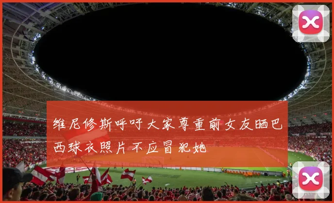 维尼修斯呼吁大家尊重前女友晒巴西球衣照片不应冒犯她