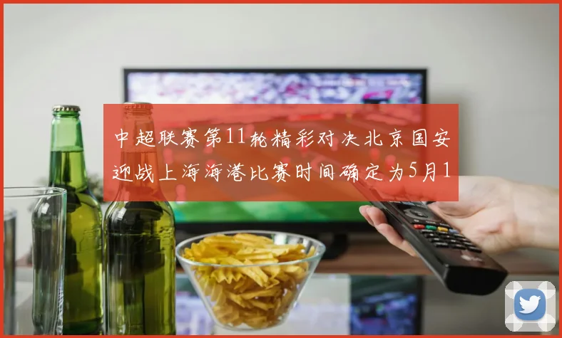 中超联赛第11轮精彩对决北京国安迎战上海海港比赛时间确定为5月10日19点35分