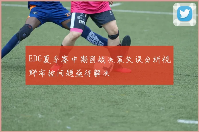 EDG夏季赛中期团战决策失误分析视野布控问题亟待解决