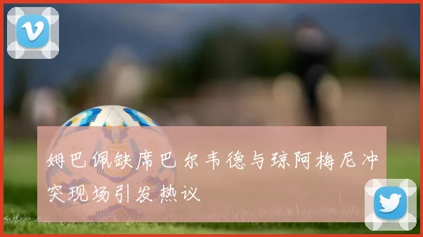 姆巴佩缺席巴尔韦德与琼阿梅尼冲突现场引发热议