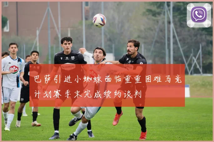 巴萨引进小蜘蛛面临重重困难马竞计划赛季末完成续约谈判