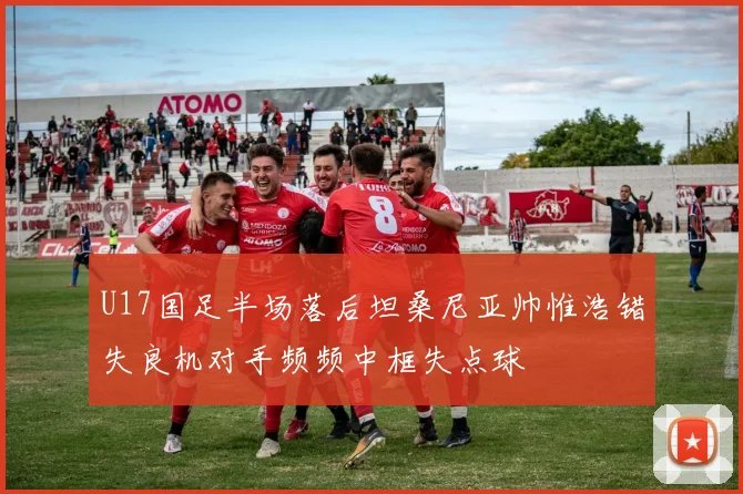 U17国足半场落后坦桑尼亚帅惟浩错失良机对手频频中框失点球