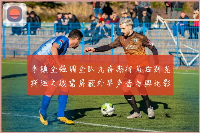 李镇全强调全队亢奋期待乌兹别克斯坦之战需屏蔽外界声音与舆论影响
