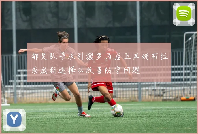 都灵队寻求引援罗马后卫库姆布拉或成新选择以改善防守问题