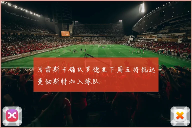 马雷斯卡确认罗德里下周五将抵达曼彻斯特加入球队