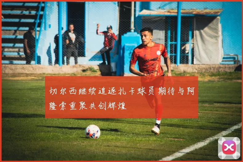 切尔西继续追逐扎卡球员期待与阿隆索重聚共创辉煌