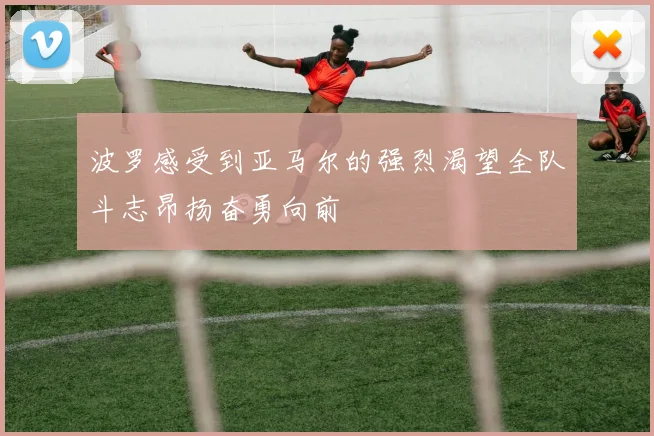 波罗感受到亚马尔的强烈渴望全队斗志昂扬奋勇向前