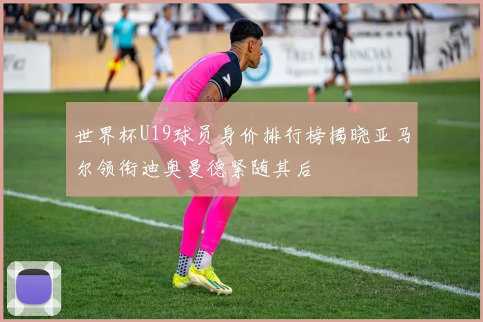 世界杯U19球员身价排行榜揭晓亚马尔领衔迪奥曼德紧随其后