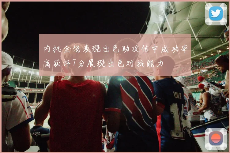 内托全场表现出色助攻传中成功率高获评7分展现出色对抗能力