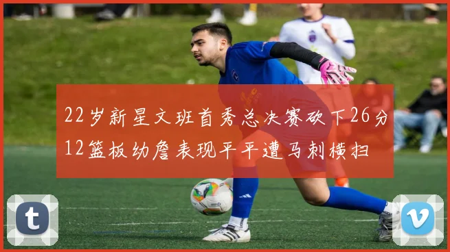 22岁新星文班首秀总决赛砍下26分12篮板幼詹表现平平遭马刺横扫