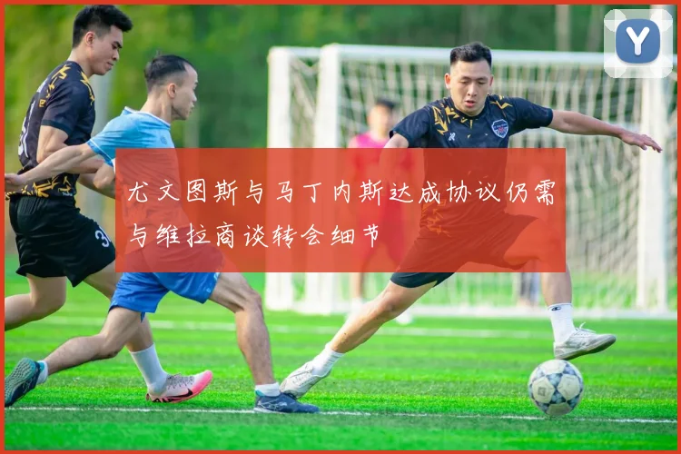 尤文图斯与马丁内斯达成协议仍需与维拉商谈转会细节
