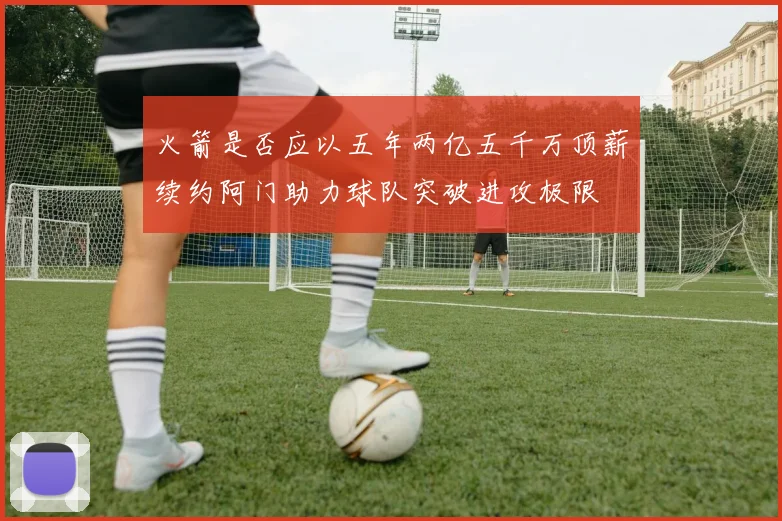 火箭是否应以五年两亿五千万顶薪续约阿门助力球队突破进攻极限