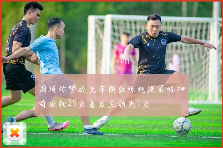 周琦称赞迈克布朗教练轮换策略神奇逆转29分落后至领先1分