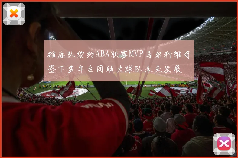 雄鹿队续约ABA联赛MVP马尔科维奇签下多年合同助力球队未来发展