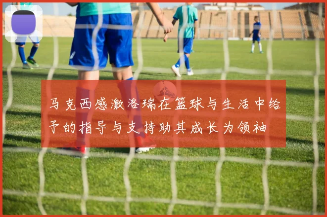 马克西感激洛瑞在篮球与生活中给予的指导与支持助其成长为领袖
