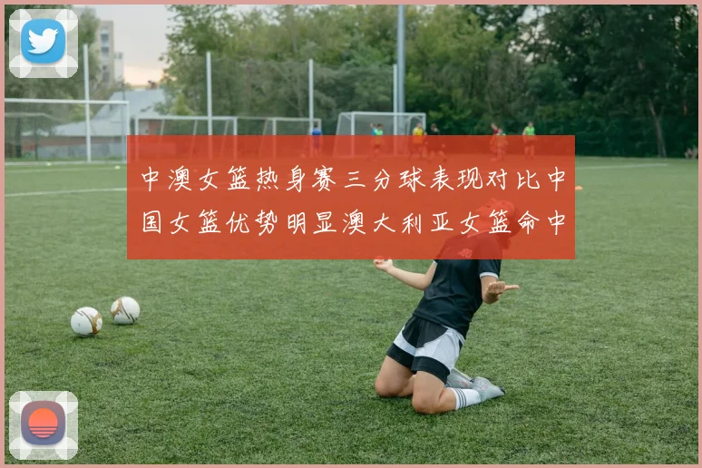 中澳女篮热身赛三分球表现对比中国女篮优势明显澳大利亚女篮命中率低下