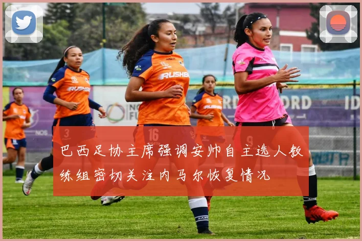 巴西足协主席强调安帅自主选人教练组密切关注内马尔恢复情况