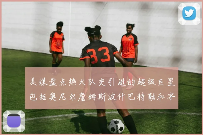 美媒盘点热火队史引进的超级巨星包括奥尼尔詹姆斯波什巴特勒和字母哥