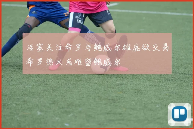 活塞关注希罗与鲍威尔雄鹿欲交易希罗热火或难留鲍威尔