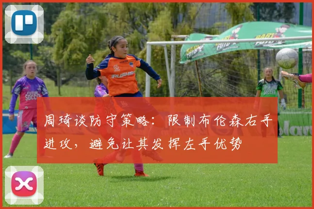 周琦谈防守策略：限制布伦森右手进攻，避免让其发挥左手优势