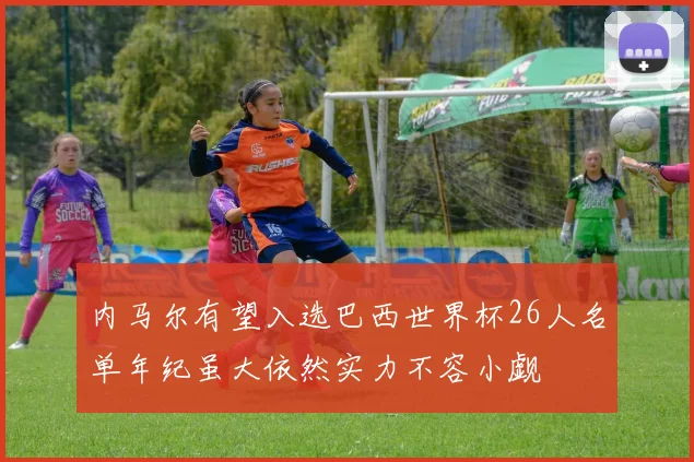 内马尔有望入选巴西世界杯26人名单年纪虽大依然实力不容小觑