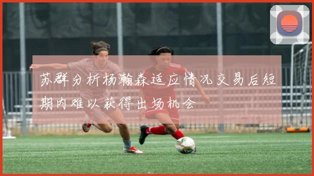 苏群分析杨瀚森适应情况交易后短期内难以获得出场机会
