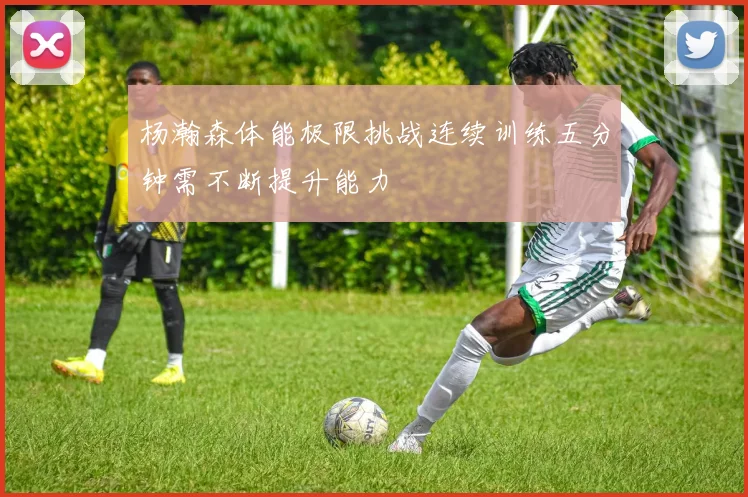 杨瀚森体能极限挑战连续训练五分钟需不断提升能力