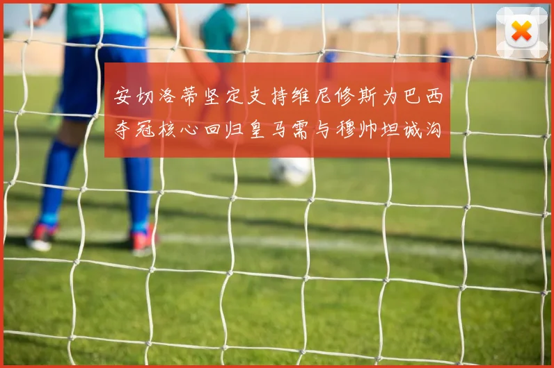 安切洛蒂坚定支持维尼修斯为巴西夺冠核心回归皇马需与穆帅坦诚沟通