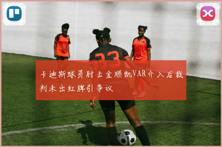 卡迪斯球员肘击金顺凯VAR介入后裁判未出红牌引争议
