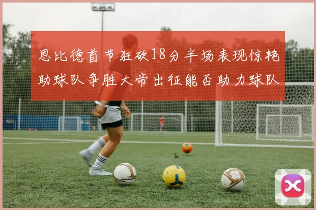 恩比德首节狂砍18分半场表现惊艳助球队争胜大帝出征能否助力球队逆袭